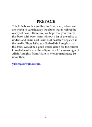 PREFACE 
This little book is a guiding book to Islam, where we 
are trying to vanish away the chaos that is hiding the 
reality of Islam. Therefore, we hope that you receive 
this book with open arms without a jot of prejudice to 
understand Islam as it is not as it has been depicted in 
the media. Then, let's pray God-Allah Almighty that 
this book would be a good introduction for the correct 
knowledge of Islam, the religion of all the messenger of 
Allah Almighty from Adam to Mohammad peace be 
upon them. 
yassergabr@gmail.com 
3 
 