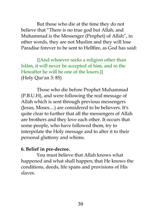 But those who die at the time they do not 
believe that “There is no true god but Allah, and 
Muhammad is the Messenger (Prophet) of Allah”, in 
other words, they are not Muslim and they will lose 
Paradise forever to be sent to Hellfire, as God has said: 
{{And whoever seeks a religion other than 
Islâm, it will never be accepted of him, and in the 
Hereafter he will be one of the losers.}} 
(Holy Qur'an 3: 85) 
Those who die before Prophet Muhammad 
{P.B.U.H}, and were following the real message of 
Allah which is sent through previous messengers 
(Jesus, Moses…) are considered to be believers. It's 
quite clear to further that all the messengers of Allah 
are brothers and they love each other. It occurs that 
some people, who have followed them, try to 
interpolate the Holy message and to alter it to their 
personal gluttony and whims. 
6. Belief in pre-decree. 
You must believe that Allah knows what 
happened and what shall happen; that He knows the 
conditions, deeds, life spans and provisions of His 
slaves. 
30 
 