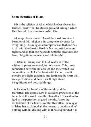 Some Beauties of Islam: 
1-It is the religion of Allah which He has chosen for 
Himself, sent with His Messengers and through which 
He allowed His slaves to worship Him. 
2-Comprehensiveness: One of the most prominent 
beauties of this religion is its comprehensiveness for 
everything. This religion encompasses all that one has 
to do with the Creator like His Names, Attributes and 
rights; and all that one has to do with the creatures like 
laws, obligations, manners and relationship. 
3- Islam is linking man to his Creator directly; 
without a priest, reverend, or holy secret. This direct 
connection between the Creator and the created is a 
connection that links the heart with its Lord and it 
thereby gets light, guidance and loftiness; the heart will 
seek perfection; and deems itself high above 
insignificant and debased things. 
4- It caters for benefits of this world and the 
Hereafter. The Islamic Law is based on protection of the 
benefits of this world and the Hereafter to the extent to 
lead to the perfection of good morals. As for the 
explanation of the benefits of the Hereafter, the religion 
of Islam has explained all the necessary details and left 
nothing without dealing with it. It has expounded it to 
31 
 