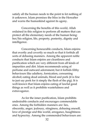 satisfy all the human needs to the point to let nothing of 
it unknown. Islam promises the bliss in the Hereafter 
and warns the humankind against its agony. 
Concerning the benefits of this world, Allah 
ordained in this religion to perform all matters that can 
protect all the elementary needs of the human being: 
her/his religion, life, property, posterity, dignity and 
intelligence. 
Concerning honourable conducts, Islam enjoins 
that overtly and covertly so much so that it forbids all 
sorts of debasing manners. Among the apparent noble 
conducts that Islam enjoins are cleanliness and 
purification which are very different from all kinds of 
impurities and dirt. Islam recommends using of 
perfume and outward adornment; but it forbids filthy 
behaviours like adultery, fornication, consuming 
alcohol; eating dead animals, blood and pork (it is fine 
to just say pork for it simply the flesh of the pig). It is 
well-known that Islam enjoins eating of lawful good 
things as well as it prohibits wastefulness and 
extravagance. 
As for the inner purification, Islam prohibits 
undesirable conducts and encourages commendable 
ones. Among the forbidden manners are: lies, 
obscenity, anger, jealousy, stinginess, debasing oneself, 
love of prestige and this world, arrogance, haughtiness 
and hypocrisy. Among the commended behaviours are: 
32 
 