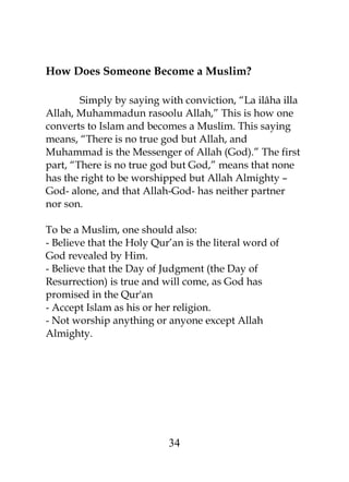 How Does Someone Become a Muslim? 
Simply by saying with conviction, “La ilâha illa 
Allah, Muhammadun rasoolu Allah,” This is how one 
converts to Islam and becomes a Muslim. This saying 
means, “There is no true god but Allah, and 
Muhammad is the Messenger of Allah (God).” The first 
part, “There is no true god but God,” means that none 
has the right to be worshipped but Allah Almighty – 
God- alone, and that Allah-God- has neither partner 
nor son. 
To be a Muslim, one should also: 
- Believe that the Holy Qur’an is the literal word of 
God revealed by Him. 
- Believe that the Day of Judgment (the Day of 
Resurrection) is true and will come, as God has 
promised in the Qur'an 
- Accept Islam as his or her religion. 
- Not worship anything or anyone except Allah 
Almighty. 
34 
 
