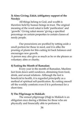 3) Alms Giving; Zakât, (obligatory support of the 
Needy):A 
ll things belong to God, and wealth is 
therefore held by human beings in trust. The original 
meaning of the word zakat is both ‘purification’ and 
‘growth.’ Giving zakat means ‘giving a specified 
percentage on certain properties to certain classes of 
needy people. 
Our possessions are purified by setting aside a 
small portion for those in need, and it is alike the 
pruning of plants for this cutting let back balances and 
encourages new growth. 
A person may also give as much as he or she pleases as 
voluntary alms or charity. 
4) Fasting the Month of Ramadan: 
Every year in the month of Ramadan, Muslims 
fast from dawn until sundown, abstaining from food, 
drink, and sexual relations. Although the fast is 
beneficial to health, it is regarded principally as a 
method of spiritual self-purification. By cutting oneself 
off the worldly comforts even if it is performed for a 
short time. 
5) The Pilgrimage to Makkah: 
The annual pilgrimage (Hajj) to Makkah is an 
obligation once during a lifetime for those who are 
physically and financially able to perform it. 
36 
 