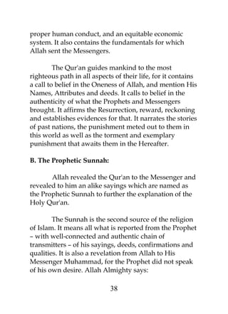 proper human conduct, and an equitable economic 
system. It also contains the fundamentals for which 
Allah sent the Messengers. 
The Qur'an guides mankind to the most 
righteous path in all aspects of their life, for it contains 
a call to belief in the Oneness of Allah, and mention His 
Names, Attributes and deeds. It calls to belief in the 
authenticity of what the Prophets and Messengers 
brought. It affirms the Resurrection, reward, reckoning 
and establishes evidences for that. It narrates the stories 
of past nations, the punishment meted out to them in 
this world as well as the torment and exemplary 
punishment that awaits them in the Hereafter. 
B. The Prophetic Sunnah: 
Allah revealed the Qur'an to the Messenger and 
revealed to him an alike sayings which are named as 
the Prophetic Sunnah to further the explanation of the 
Holy Qur'an. 
The Sunnah is the second source of the religion 
of Islam. It means all what is reported from the Prophet 
– with well-connected and authentic chain of 
transmitters – of his sayings, deeds, confirmations and 
qualities. It is also a revelation from Allah to His 
Messenger Muhammad, for the Prophet did not speak 
of his own desire. Allah Almighty says: 
38 
 