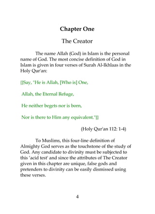 Chapter One 
The Creator 
The name Allah (God) in Islam is the personal 
name of God. The most concise definition of God in 
Islam is given in four verses of Surah Al-Ikhlaas in the 
Holy Qur'an: 
{{Say, "He is Allah, [Who is] One, 
Allah, the Eternal Refuge, 
He neither begets nor is born, 
Nor is there to Him any equivalent."}} 
(Holy Qur'an 112: 1-4) 
To Muslims, this four-line definition of 
Almighty God serves as the touchstone of the study of 
God. Any candidate to divinity must be subjected to 
this ‘acid test' and since the attributes of The Creator 
given in this chapter are unique, false gods and 
pretenders to divinity can be easily dismissed using 
these verses. 
4 
 