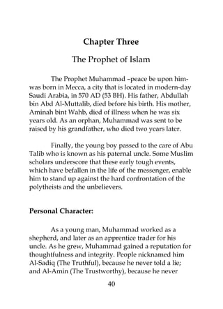 Chapter Three 
The Prophet of Islam 
The Prophet Muhammad –peace be upon him-was 
born in Mecca, a city that is located in modern-day 
Saudi Arabia, in 570 AD (53 BH). His father, Abdullah 
bin Abd Al-Muttalib, died before his birth. His mother, 
Aminah bint Wahb, died of illness when he was six 
years old. As an orphan, Muhammad was sent to be 
raised by his grandfather, who died two years later. 
Finally, the young boy passed to the care of Abu 
Talib who is known as his paternal uncle. Some Muslim 
scholars underscore that these early tough events, 
which have befallen in the life of the messenger, enable 
him to stand up against the hard confrontation of the 
polytheists and the unbelievers. 
Personal Character: 
As a young man, Muhammad worked as a 
shepherd, and later as an apprentice trader for his 
uncle. As he grew, Muhammad gained a reputation for 
thoughtfulness and integrity. People nicknamed him 
Al-Sadiq (The Truthful), because he never told a lie; 
and Al-Amin (The Trustworthy), because he never 
40 
 
