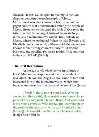 cheated. He was called upon frequently to mediate 
disputes between the noble people of Mecca. 
Muhammad was also known for his disdain of the 
pagan culture that predominated among the people of 
Mecca. He never worshipped the idols of Quraysh, the 
tribe to which he belonged. Instead, he made long 
retreats to a mountain cave called Hira’, outside of 
Mecca, where he meditated. When he was 25 years old, 
Khadijah bint Khuwaylid, a 40-year-old Meccan widow 
known for her strong character, successful trading 
business, and nobility, proposed to him. They married 
in the year 595 AD (28 BH). 
The First Revelation: 
At the age of 40, while he was in solitude at 
Hira’, Muhammad experienced the first incident of 
revelation. He said the Angel Gabriel came to him and 
instructed him in the following words, which later 
became known as the first revealed verses of the Quran: 
{{Read! In the Name of your Lord, Who has 
created (all that exists), Has created man from a clot (a 
piece of thick coagulated blood). Read! And your Lord 
is the Most Generous, Who has taught (the writing) by 
the pen [the first person to write was Prophet Idrees 
(Enoch)], Has taught man that which he knew not.}} 
(Holy Qur'an 96:1-5) 
41 
 