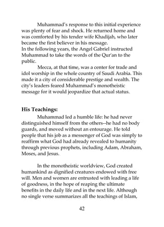 Muhammad’s response to this initial experience 
was plenty of fear and shock. He returned home and 
was comforted by his tender wife Khadijah, who later 
became the first believer in his message. 
In the following years, the Angel Gabriel instructed 
Muhammad to take the words of the Qur'an to the 
public. 
Mecca, at that time, was a center for trade and 
idol worship in the whole country of Saudi Arabia. This 
made it a city of considerable prestige and wealth. The 
city’s leaders feared Muhammad’s monotheistic 
message for it would jeopardize that actual status. 
His Teachings: 
Muhammad led a humble life: he had never 
distinguished himself from the others--he had no body 
guards, and moved without an entourage. He told 
people that his job as a messenger of God was simply to 
reaffirm what God had already revealed to humanity 
through previous prophets, including Adam, Abraham, 
Moses, and Jesus. 
In the monotheistic worldview, God created 
humankind as dignified creatures endowed with free 
will. Men and women are entrusted with leading a life 
of goodness, in the hope of reaping the ultimate 
benefits in the daily life and in the next life. Although 
no single verse summarizes all the teachings of Islam, 
42 
 