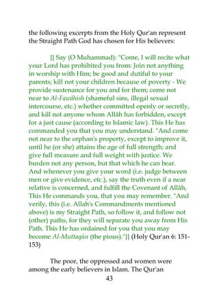 the following excerpts from the Holy Qur'an represent 
the Straight Path God has chosen for His believers: 
{{ Say (O Muhammad): "Come, I will recite what 
your Lord has prohibited you from: Join not anything 
in worship with Him; be good and dutiful to your 
parents; kill not your children because of poverty - We 
provide sustenance for you and for them; come not 
near to Al-Fawâhish (shameful sins, illegal sexual 
intercourse, etc.) whether committed openly or secretly, 
and kill not anyone whom Allâh has forbidden, except 
for a just cause (according to Islamic law). This He has 
commanded you that you may understand. "And come 
not near to the orphan's property, except to improve it, 
until he (or she) attains the age of full strength; and 
give full measure and full weight with justice. We 
burden not any person, but that which he can bear. 
And whenever you give your word (i.e. judge between 
men or give evidence, etc.), say the truth even if a near 
relative is concerned, and fulfill the Covenant of Allâh, 
This He commands you, that you may remember. "And 
verily, this (i.e. Allah's Commandments mentioned 
above) is my Straight Path, so follow it, and follow not 
(other) paths, for they will separate you away from His 
Path. This He has ordained for you that you may 
become Al-Muttaqûn (the pious)."}} (Holy Qur'an 6: 151- 
153) 
The poor, the oppressed and women were 
among the early believers in Islam. The Qur'an 
43 
 