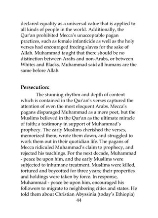 declared equality as a universal value that is applied to 
all kinds of people in the world. Additionally, the 
Qur'an prohibited Mecca’s unacceptable pagan 
practices, such as female infanticide as well as the holy 
verses had encouraged freeing slaves for the sake of 
Allah. Muhammad taught that there should be no 
distinction between Arabs and non-Arabs, or between 
Whites and Blacks. Muhammad said all humans are the 
same before Allah. 
Persecution: 
The stunning rhythm and depth of content 
which is contained in the Qur'an’s verses captured the 
attention of even the most eloquent Arabs. Mecca’s 
pagans disparaged Muhammad as a mere poet, but the 
Muslims believed in the Qur'an as the ultimate miracle 
of faith; a testimony in support of Muhammad’s 
prophecy. The early Muslims cherished the verses, 
memorized them, wrote them down, and struggled to 
work them out in their quotidian life. The pagans of 
Mecca ridiculed Muhammad’s claim to prophecy, and 
rejected his teachings. For the next decade, Muhammad 
- peace be upon him, and the early Muslims were 
subjected to inhumane treatment. Muslims were killed, 
tortured and boycotted for three years; their properties 
and holdings were taken by force. In response, 
Muhammad - peace be upon him, encouraged his 
followers to migrate to neighboring cities and states. He 
told them about Christian Abyssinia (today’s Ethiopia) 
44 
 