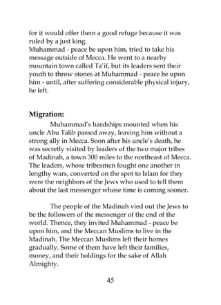 for it would offer them a good refuge because it was 
ruled by a just king. 
Muhammad - peace be upon him, tried to take his 
message outside of Mecca. He went to a nearby 
mountain town called Ta’if, but its leaders sent their 
youth to throw stones at Muhammad - peace be upon 
him - until, after suffering considerable physical injury, 
he left. 
Migration: 
Muhammad’s hardships mounted when his 
uncle Abu Talib passed away, leaving him without a 
strong ally in Mecca. Soon after his uncle’s death, he 
was secretly visited by leaders of the two major tribes 
of Madinah, a town 300 miles to the northeast of Mecca. 
The leaders, whose tribesmen fought one another in 
lengthy wars, converted on the spot to Islam for they 
were the neighbors of the Jews who used to tell them 
about the last messenger whose time is coming sooner. 
The people of the Madinah vied out the Jews to 
be the followers of the messenger of the end of the 
world. Thence, they invited Muhammad - peace be 
upon him, and the Meccan Muslims to live in the 
Madinah. The Meccan Muslims left their homes 
gradually. Some of them have left their families, 
money, and their holdings for the sake of Allah 
Almighty. 
45 
 