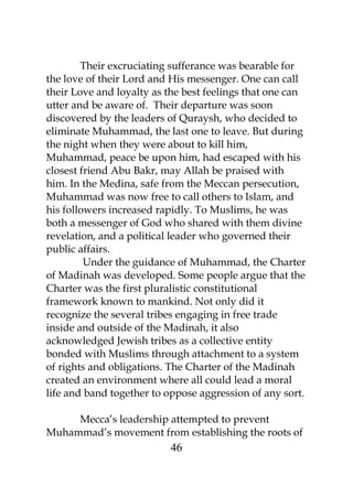 Their excruciating sufferance was bearable for 
the love of their Lord and His messenger. One can call 
their Love and loyalty as the best feelings that one can 
utter and be aware of. Their departure was soon 
discovered by the leaders of Quraysh, who decided to 
eliminate Muhammad, the last one to leave. But during 
the night when they were about to kill him, 
Muhammad, peace be upon him, had escaped with his 
closest friend Abu Bakr, may Allah be praised with 
him. In the Medina, safe from the Meccan persecution, 
Muhammad was now free to call others to Islam, and 
his followers increased rapidly. To Muslims, he was 
both a messenger of God who shared with them divine 
revelation, and a political leader who governed their 
public affairs. 
Under the guidance of Muhammad, the Charter 
of Madinah was developed. Some people argue that the 
Charter was the first pluralistic constitutional 
framework known to mankind. Not only did it 
recognize the several tribes engaging in free trade 
inside and outside of the Madinah, it also 
acknowledged Jewish tribes as a collective entity 
bonded with Muslims through attachment to a system 
of rights and obligations. The Charter of the Madinah 
created an environment where all could lead a moral 
life and band together to oppose aggression of any sort. 
Mecca’s leadership attempted to prevent 
Muhammad’s movement from establishing the roots of 
46 
 