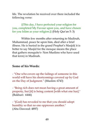 life. The revelation he received over there included the 
following verse: 
{{This day, I have perfected your religion for 
you, completed My Favour upon you, and have chosen 
for you Islâm as your religion.}} (Holy Qur'an 5: 3) 
Within few months after returning to Madinah, 
Muhammad, peace be upon him, died after a brief 
illness. He is buried in the grand Prophet’s Masjid( it is 
better to say Masjid for the mosque means the place 
that gathers mosquito's- Non Muslims who have used 
that term) in Madinah. 
Some of his Words: 
- “One who covers up the failings of someone in this 
world will have his shortcomings covered up by God 
on the Day of Judgment.” (Muslim: 6743) 
- "Being rich does not mean having a great amount of 
property, but [it] is being content [with what one has]." 
(Bukhari: 6446) 
- "(God) has revealed to me that you should adopt 
humility so that no one oppresses another." 
(Abu Dawood: 4897) 
49 
 