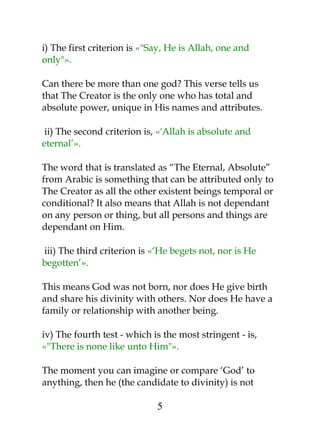 i) The first criterion is «"Say, He is Allah, one and 
only"». 
Can there be more than one god? This verse tells us 
that The Creator is the only one who has total and 
absolute power, unique in His names and attributes. 
ii) The second criterion is, «'Allah is absolute and 
eternal’». 
The word that is translated as “The Eternal, Absolute” 
from Arabic is something that can be attributed only to 
The Creator as all the other existent beings temporal or 
conditional? It also means that Allah is not dependant 
on any person or thing, but all persons and things are 
dependant on Him. 
iii) The third criterion is «‘He begets not, nor is He 
begotten’». 
This means God was not born, nor does He give birth 
and share his divinity with others. Nor does He have a 
family or relationship with another being. 
iv) The fourth test - which is the most stringent - is, 
«"There is none like unto Him"». 
The moment you can imagine or compare ‘God’ to 
anything, then he (the candidate to divinity) is not 
5 
 