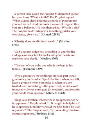 - A person once asked the Prophet Muhammad (peace 
be upon him): "What is faith?" The Prophet replied: 
"When a good deed becomes a source of pleasure for 
you and an evil deed becomes a source of disgust, then 
you are a believer." He was then asked: "What is a sin?" 
The Prophet said: "Whenever something pricks your 
conscience, give it up." (Ahmed: 22856) 
- “Charity does not diminish wealth.” (Muslim: 
6756) 
- "God does not judge you according to your bodies 
and appearances, but He looks into your hearts and 
observes your deeds." (Muslim: 6707) 
- “The best of you is the one who is the best to his 
family.” (Tirmidhi: 4269) 
- "If you guarantee me six things on your part I shall 
guarantee you Paradise: Speak the truth when you talk, 
keep a promise when you make it, when you are 
trusted with something fulfill your trust, avoid sexual 
immorality, lower your gaze (in modesty), and restrain 
your hands from injustice." (Ahmed: 23428) 
- "Help your brother, whether he is an oppressor or he 
is oppressed." People asked, "…It is right to help him if 
he is oppressed, but how should we help him if he is an 
oppressor?" The Prophet said, "By preventing him from 
oppressing others. (Bukhari: 2444) 
50 
 