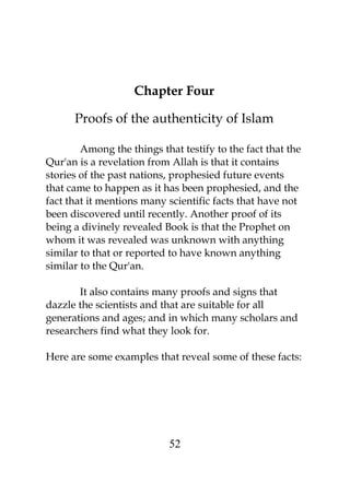 Chapter Four 
Proofs of the authenticity of Islam 
Among the things that testify to the fact that the 
Qur'an is a revelation from Allah is that it contains 
stories of the past nations, prophesied future events 
that came to happen as it has been prophesied, and the 
fact that it mentions many scientific facts that have not 
been discovered until recently. Another proof of its 
being a divinely revealed Book is that the Prophet on 
whom it was revealed was unknown with anything 
similar to that or reported to have known anything 
similar to the Qur'an. 
It also contains many proofs and signs that 
dazzle the scientists and that are suitable for all 
generations and ages; and in which many scholars and 
researchers find what they look for. 
Here are some examples that reveal some of these facts: 
52 
 