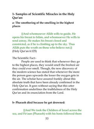 1- Samples of Scientific Miracles in the Holy 
Qur'an: 
a- The smothering of the smelling in the highest 
places 
{{And whomsoever Allâh wills to guide, He 
opens his breast to Islâm, and whomsoever He wills to 
send astray, He makes his breast closed and 
constricted, as if he is climbing up to the sky. Thus 
Allâh puts the wrath on those who believe not.}} 
(Holy Qur'an 6:125) 
The Scientific Fact:- 
People are used to think that whenever they go 
to the highest places, they would smell the freshest air 
they could ever smell. Though, the new discovery of 
the modern science has stated that whenever the more 
the person goes upwards the lesser the oxygen gets in 
the air. The scholar have assured frankly about this 
absolute truth that have been already confirmed in the 
Holy Qur'an. It goes without saying that this utter 
confirmation underlines the truthfulness of the Holy 
Qur'an and its enunciation from the Lord. 
b- Pharaoh died because he got drowned: 
{{And We took the Children of Israel across the 
sea, and Fir'aun (Pharaoh) with his hosts followed them 
53 
 