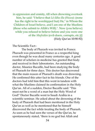 in oppression and enmity, till when drowning overtook 
him, he said: "I believe that Lâ ilâha illa (Huwa): (none 
has the right to be worshipped but) He," in Whom the 
Children of Israel believe, and I am one of the Muslims 
(those who submit to Allâh's Will).". Now (you believe) 
while you refused to believe before and you were one 
of the Mufsidûn (evil-doers, corrupts, etc.)}} 
(Holy Qur'an 10:90-92) 
The Scientific Fact:- 
The body of Pharaoh was invited to France. 
Pharaoh was presented in France as a respectful king 
even though he was dead many centuries ago. A good 
number of scholars in medicine has greeted that body 
and received in their laboratories. An outstanding 
doctor, Maurice Bucaille, had been studying the body 
of Pharaoh for three days. This doctor has discovered 
that the main reason of Pharaoh's death was drowning. 
He confirmed this utter fact to his friends. One of the 
doctors had told him that this went in tandem with 
what the Muslims claimed its confirmation in the Holy 
Qur'an. All of a sudden, Doctor Bucaille said: "This 
must not be a word of a man but the Holy Word of 
God!" Doctor Bucaille went to Saudi Arabia in a 
scientific seminar. He asked about the drowning of the 
body of Pharaoh that had been mentioned in the Holy 
Qur'an as well as he mentioned that he himself 
discovered the fact while treating the body of Pharaoh. 
As soon as he had seen the verses of the Qur'an, he 
spontaneously stated, "there is no god but Allah and 
54 
 