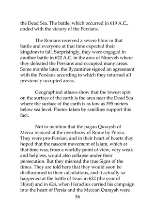the Dead Sea. The battle, which occurred in 619 A.C., 
ended with the victory of the Persians. 
The Romans received a severe blow in that 
battle and everyone at that time expected their 
kingdom to fall. Surprisingly, they were engaged in 
another battle in 622 A.C. in the area of Nineveh where 
they defeated the Persians and occupied many areas. 
Some months later, the Byzantines signed an agreement 
with the Persians according to which they returned all 
previously occupied areas. 
Geographical atlases show that the lowest spot 
on the surface of the earth is the area near the Dead Sea 
where the surface of the earth is as low as 395 meters 
below sea level. Photos taken by satellites support this 
fact. 
Not to mention that the pagan Quraysh of 
Mecca rejoiced at the overthrow of Rome by Persia. 
They were pro-Persian, and in their heart of hearts they 
hoped that the nascent movement of Islam, which at 
that time was, from a worldly point of view, very weak 
and helpless, would also collapse under their 
persecution. But they misread the true Signs of the 
times. They are told here that they would soon be 
disillusioned in their calculations, and it actually so 
happened at the battle of Issus in 622 (the year of 
Hijrat) and in 624, when Heraclius carried his campaign 
into the heart of Persia and the Meccan Quraysh were 
56 
 