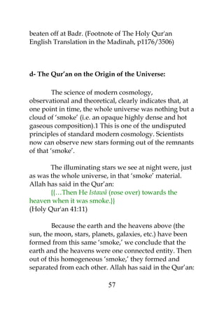 beaten off at Badr. (Footnote of The Holy Qur'an 
English Translation in the Madinah, p1176/3506) 
d- The Qur’an on the Origin of the Universe: 
The science of modern cosmology, 
observational and theoretical, clearly indicates that, at 
one point in time, the whole universe was nothing but a 
cloud of ‘smoke’ (i.e. an opaque highly dense and hot 
gaseous composition).1 This is one of the undisputed 
principles of standard modern cosmology. Scientists 
now can observe new stars forming out of the remnants 
of that ‘smoke’. 
The illuminating stars we see at night were, just 
as was the whole universe, in that ‘smoke’ material. 
Allah has said in the Qur’an: 
{{…Then He Istawâ (rose over) towards the 
heaven when it was smoke.}} 
(Holy Qur'an 41:11) 
Because the earth and the heavens above (the 
sun, the moon, stars, planets, galaxies, etc.) have been 
formed from this same ‘smoke,’ we conclude that the 
earth and the heavens were one connected entity. Then 
out of this homogeneous ‘smoke,’ they formed and 
separated from each other. Allah has said in the Qur’an: 
57 
 