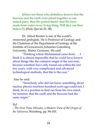 {{Have not those who disbelieve known that the 
heavens and the earth were joined together as one 
united piece, then We parted them? And We have 
made from water every living thing. Will they not then 
believe?}} (Holy Qur'an 21: 30) 
Dr. Alfred Kroner is one of the world’s 
renowned geologists. He is Professor of Geology and 
the Chairman of the Department of Geology at the 
Institute of Geosciences, Johannes Gutenberg 
University, Mainz, Germany. He said: 
“Thinking where Muhammad came from . . . I 
think it is almost impossible that he could have known 
about things like the common origin of the universe, 
because scientists have only found out within the last 
few years, with very complicated and advanced 
technological methods, that this is the case.” 
Also he said: 
“Somebody who did not know something about 
nuclear physics fourteen hundred years ago could not, I 
think, be in a position to find out from his own mind, 
for instance, that the earth and the heavens had the 
same origin.” 
Ref: 
- The First Three Minutes, a Modern View of the Origin of 
the Universe, Weinberg, pp. 94-105. 
58 
 