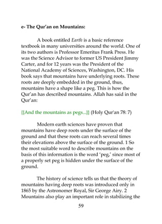 e- The Qur’an on Mountains: 
A book entitled Earth is a basic reference 
textbook in many universities around the world. One of 
its two authors is Professor Emeritus Frank Press. He 
was the Science Advisor to former US President Jimmy 
Carter, and for 12 years was the President of the 
National Academy of Sciences, Washington, DC. His 
book says that mountains have underlying roots. These 
roots are deeply embedded in the ground, thus, 
mountains have a shape like a peg. This is how the 
Qur’an has described mountains. Allah has said in the 
Qur’an: 
{{And the mountains as pegs...}} (Holy Qur'an 78: 7) 
Modern earth sciences have proven that 
mountains have deep roots under the surface of the 
ground and that these roots can reach several times 
their elevations above the surface of the ground. 1 So 
the most suitable word to describe mountains on the 
basis of this information is the word ‘peg,’ since most of 
a properly set peg is hidden under the surface of the 
ground. 
The history of science tells us that the theory of 
mountains having deep roots was introduced only in 
1865 by the Astronomer Royal, Sir George Airy. 2 
Mountains also play an important role in stabilizing the 
59 
 