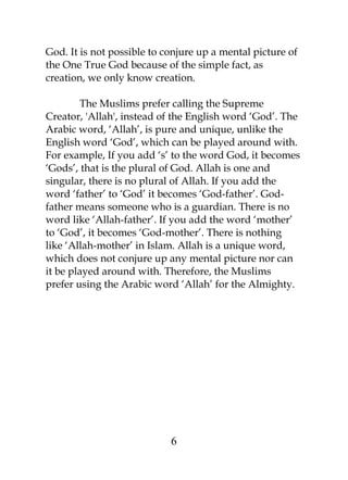 God. It is not possible to conjure up a mental picture of 
the One True God because of the simple fact, as 
creation, we only know creation. 
The Muslims prefer calling the Supreme 
Creator, 'Allah', instead of the English word ‘God’. The 
Arabic word, ‘Allah’, is pure and unique, unlike the 
English word ‘God’, which can be played around with. 
For example, If you add ‘s’ to the word God, it becomes 
‘Gods’, that is the plural of God. Allah is one and 
singular, there is no plural of Allah. If you add the 
word ‘father’ to ‘God’ it becomes ‘God-father’. God-father 
means someone who is a guardian. There is no 
word like ‘Allah-father’. If you add the word ‘mother’ 
to ‘God’, it becomes ‘God-mother’. There is nothing 
like ‘Allah-mother’ in Islam. Allah is a unique word, 
which does not conjure up any mental picture nor can 
it be played around with. Therefore, the Muslims 
prefer using the Arabic word ‘Allah’ for the Almighty. 
6 
 