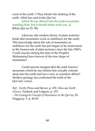 crust of the earth. 3 They hinder the shaking of the 
earth. Allah has said in the Qur’an: 
{{And He has affixed into the earth mountains 
standing firm, lest it should shake with you,..}} 
(Holy Qur'an 21: 30) 
Likewise, the modern theory of plate tectonics 
holds that mountains work as stabilizers for the earth. 
This knowledge about the role of mountains as 
stabilizers for the earth has just begun to be understood 
in the framework of plate tectonics since the late 1960’s. 
Could anyone during the time of the Prophet 
Muhammad have known of the true shape of 
mountains? 
Could anyone imagine that the solid massive 
mountain which he sees before him actually extends 
deep into the earth and has a root, as scientists affirm? 
Modern geology has confirmed the truth of the 
Qur’anic verses. 
Ref: - Earth, Press and Siever, p. 435. Also see Earth 
Science, Tarbuck and Lutgens, p. 157. 
- The Geological Concept of Mountains in the Qur’an, El- 
Naggar,p. 5. p. 44-45 
60 
 