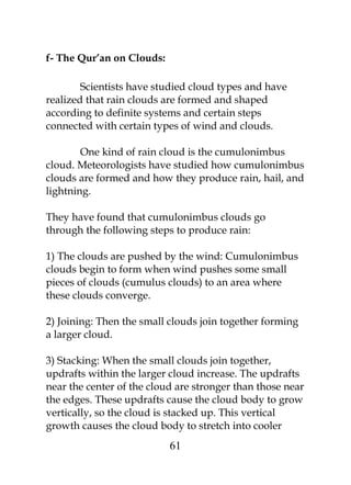 f- The Qur’an on Clouds: 
Scientists have studied cloud types and have 
realized that rain clouds are formed and shaped 
according to definite systems and certain steps 
connected with certain types of wind and clouds. 
One kind of rain cloud is the cumulonimbus 
cloud. Meteorologists have studied how cumulonimbus 
clouds are formed and how they produce rain, hail, and 
lightning. 
They have found that cumulonimbus clouds go 
through the following steps to produce rain: 
1) The clouds are pushed by the wind: Cumulonimbus 
clouds begin to form when wind pushes some small 
pieces of clouds (cumulus clouds) to an area where 
these clouds converge. 
2) Joining: Then the small clouds join together forming 
a larger cloud. 
3) Stacking: When the small clouds join together, 
updrafts within the larger cloud increase. The updrafts 
near the center of the cloud are stronger than those near 
the edges. These updrafts cause the cloud body to grow 
vertically, so the cloud is stacked up. This vertical 
growth causes the cloud body to stretch into cooler 
61 
 