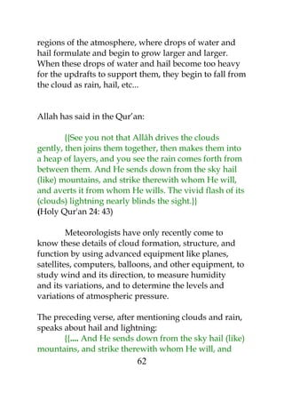 regions of the atmosphere, where drops of water and 
hail formulate and begin to grow larger and larger. 
When these drops of water and hail become too heavy 
for the updrafts to support them, they begin to fall from 
the cloud as rain, hail, etc... 
Allah has said in the Qur’an: 
{{See you not that Allâh drives the clouds 
gently, then joins them together, then makes them into 
a heap of layers, and you see the rain comes forth from 
between them. And He sends down from the sky hail 
(like) mountains, and strike therewith whom He will, 
and averts it from whom He wills. The vivid flash of its 
(clouds) lightning nearly blinds the sight.}} 
(Holy Qur'an 24: 43) 
Meteorologists have only recently come to 
know these details of cloud formation, structure, and 
function by using advanced equipment like planes, 
satellites, computers, balloons, and other equipment, to 
study wind and its direction, to measure humidity 
and its variations, and to determine the levels and 
variations of atmospheric pressure. 
The preceding verse, after mentioning clouds and rain, 
speaks about hail and lightning: 
{{.... And He sends down from the sky hail (like) 
mountains, and strike therewith whom He will, and 
62 
 