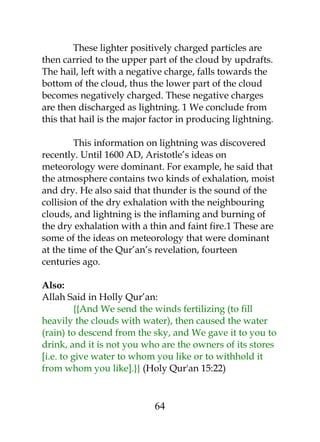 These lighter positively charged particles are 
then carried to the upper part of the cloud by updrafts. 
The hail, left with a negative charge, falls towards the 
bottom of the cloud, thus the lower part of the cloud 
becomes negatively charged. These negative charges 
are then discharged as lightning. 1 We conclude from 
this that hail is the major factor in producing lightning. 
This information on lightning was discovered 
recently. Until 1600 AD, Aristotle’s ideas on 
meteorology were dominant. For example, he said that 
the atmosphere contains two kinds of exhalation, moist 
and dry. He also said that thunder is the sound of the 
collision of the dry exhalation with the neighbouring 
clouds, and lightning is the inflaming and burning of 
the dry exhalation with a thin and faint fire.1 These are 
some of the ideas on meteorology that were dominant 
at the time of the Qur’an’s revelation, fourteen 
centuries ago. 
Also: 
Allah Said in Holly Qur’an: 
{{And We send the winds fertilizing (to fill 
heavily the clouds with water), then caused the water 
(rain) to descend from the sky, and We gave it to you to 
drink, and it is not you who are the owners of its stores 
[i.e. to give water to whom you like or to withhold it 
from whom you like].}} (Holy Qur'an 15:22) 
64 
 