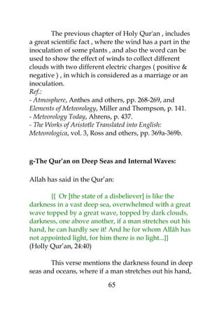 The previous chapter of Holy Qur'an , includes 
a great scientific fact , where the wind has a part in the 
inoculation of some plants , and also the word can be 
used to show the effect of winds to collect different 
clouds with two different electric charges ( positive & 
negative ) , in which is considered as a marriage or an 
inoculation. 
Ref.: 
- Atmosphere, Anthes and others, pp. 268-269, and 
Elements of Meteorology, Miller and Thompson, p. 141. 
- Meteorology Today, Ahrens, p. 437. 
- The Works of Aristotle Translated into English: 
Meteorologica, vol. 3, Ross and others, pp. 369a-369b. 
g-The Qur’an on Deep Seas and Internal Waves: 
Allah has said in the Qur’an: 
{{ Or [the state of a disbeliever] is like the 
darkness in a vast deep sea, overwhelmed with a great 
wave topped by a great wave, topped by dark clouds, 
darkness, one above another, if a man stretches out his 
hand, he can hardly see it! And he for whom Allâh has 
not appointed light, for him there is no light...}} 
(Holly Qur’an, 24:40) 
This verse mentions the darkness found in deep 
seas and oceans, where if a man stretches out his hand, 
65 
 