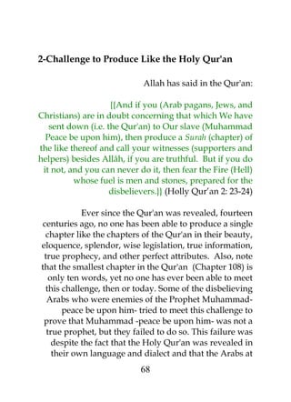 2-Challenge to Produce Like the Holy Qur'an 
Allah has said in the Qur'an: 
{{And if you (Arab pagans, Jews, and 
Christians) are in doubt concerning that which We have 
sent down (i.e. the Qur'an) to Our slave (Muhammad 
Peace be upon him), then produce a Surah (chapter) of 
the like thereof and call your witnesses (supporters and 
helpers) besides Allâh, if you are truthful. But if you do 
it not, and you can never do it, then fear the Fire (Hell) 
whose fuel is men and stones, prepared for the 
disbelievers.}} (Holly Qur’an 2: 23-24) 
Ever since the Qur'an was revealed, fourteen 
centuries ago, no one has been able to produce a single 
chapter like the chapters of the Qur'an in their beauty, 
eloquence, splendor, wise legislation, true information, 
true prophecy, and other perfect attributes. Also, note 
that the smallest chapter in the Qur'an (Chapter 108) is 
only ten words, yet no one has ever been able to meet 
this challenge, then or today. Some of the disbelieving 
Arabs who were enemies of the Prophet Muhammad-peace 
be upon him- tried to meet this challenge to 
prove that Muhammad -peace be upon him- was not a 
true prophet, but they failed to do so. This failure was 
despite the fact that the Holy Qur'an was revealed in 
their own language and dialect and that the Arabs at 
68 
 