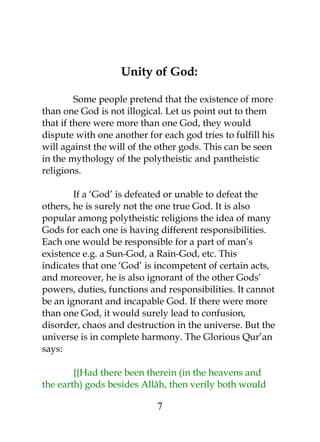 Unity of God: 
Some people pretend that the existence of more 
than one God is not illogical. Let us point out to them 
that if there were more than one God, they would 
dispute with one another for each god tries to fulfill his 
will against the will of the other gods. This can be seen 
in the mythology of the polytheistic and pantheistic 
religions. 
If a ‘God’ is defeated or unable to defeat the 
others, he is surely not the one true God. It is also 
popular among polytheistic religions the idea of many 
Gods for each one is having different responsibilities. 
Each one would be responsible for a part of man’s 
existence e.g. a Sun-God, a Rain-God, etc. This 
indicates that one ‘God’ is incompetent of certain acts, 
and moreover, he is also ignorant of the other Gods’ 
powers, duties, functions and responsibilities. It cannot 
be an ignorant and incapable God. If there were more 
than one God, it would surely lead to confusion, 
disorder, chaos and destruction in the universe. But the 
universe is in complete harmony. The Glorious Qur’an 
says: 
{{Had there been therein (in the heavens and 
the earth) gods besides Allâh, then verily both would 
7 
 