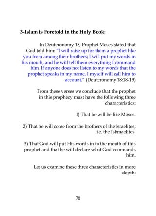 3-Islam is Foretold in the Holy Book: 
In Deuteronomy 18, Prophet Moses stated that 
God told him: “I will raise up for them a prophet like 
you from among their brothers; I will put my words in 
his mouth, and he will tell them everything I command 
him. If anyone does not listen to my words that the 
prophet speaks in my name, I myself will call him to 
account.” (Deuteronomy 18:18-19) 
From these verses we conclude that the prophet 
in this prophecy must have the following three 
characteristics: 
1) That he will be like Moses. 
2) That he will come from the brothers of the Israelites, 
i.e. the Ishmaelites. 
3) That God will put His words in to the mouth of this 
prophet and that he will declare what God commands 
him. 
Let us examine these three characteristics in more 
depth: 
70 
 