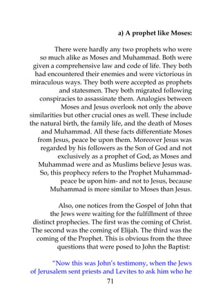 a) A prophet like Moses: 
There were hardly any two prophets who were 
so much alike as Moses and Muhammad. Both were 
given a comprehensive law and code of life. They both 
had encountered their enemies and were victorious in 
miraculous ways. They both were accepted as prophets 
and statesmen. They both migrated following 
conspiracies to assassinate them. Analogies between 
Moses and Jesus overlook not only the above 
similarities but other crucial ones as well. These include 
the natural birth, the family life, and the death of Moses 
and Muhammad. All these facts differentiate Moses 
from Jesus, peace be upon them. Moreover Jesus was 
regarded by his followers as the Son of God and not 
exclusively as a prophet of God, as Moses and 
Muhammad were and as Muslims believe Jesus was. 
So, this prophecy refers to the Prophet Muhammad-peace 
be upon him- and not to Jesus, because 
Muhammad is more similar to Moses than Jesus. 
Also, one notices from the Gospel of John that 
the Jews were waiting for the fulfillment of three 
distinct prophecies. The first was the coming of Christ. 
The second was the coming of Elijah. The third was the 
coming of the Prophet. This is obvious from the three 
questions that were posed to John the Baptist: 
“Now this was John’s testimony, when the Jews 
of Jerusalem sent priests and Levites to ask him who he 
71 
 