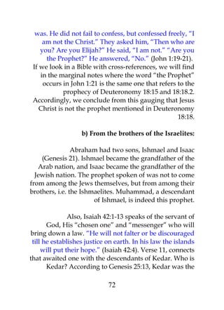 was. He did not fail to confess, but confessed freely, “I 
am not the Christ.” They asked him, “Then who are 
you? Are you Elijah?” He said, “I am not.” “Are you 
the Prophet?” He answered, “No.” (John 1:19-21). 
If we look in a Bible with cross-references, we will find 
in the marginal notes where the word “the Prophet” 
occurs in John 1:21 is the same one that refers to the 
prophecy of Deuteronomy 18:15 and 18:18.2. 
Accordingly, we conclude from this gauging that Jesus 
Christ is not the prophet mentioned in Deuteronomy 
18:18. 
b) From the brothers of the Israelites: 
Abraham had two sons, Ishmael and Isaac 
(Genesis 21). Ishmael became the grandfather of the 
Arab nation, and Isaac became the grandfather of the 
Jewish nation. The prophet spoken of was not to come 
from among the Jews themselves, but from among their 
brothers, i.e. the Ishmaelites. Muhammad, a descendant 
of Ishmael, is indeed this prophet. 
Also, Isaiah 42:1-13 speaks of the servant of 
God, His “chosen one” and “messenger” who will 
bring down a law. “He will not falter or be discouraged 
till he establishes justice on earth. In his law the islands 
will put their hope.” (Isaiah 42:4). Verse 11, connects 
that awaited one with the descendants of Kedar. Who is 
Kedar? According to Genesis 25:13, Kedar was the 
72 
 