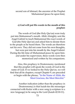 second son of Ishmael, the ancestor of the Prophet 
Muhammad {peace be upon him}. 
c) God will put His words in the mouth of this 
prophet: 
The words of God (the Holy Qur'an) were truly 
put into Muhammad’s mouth. Allah Almighty sent the 
Angel Gabriel to teach Muhammad the exact words of 
God (the Holy Qur'an) and asked him to dictate them 
to the people as he heard them. The words are therefore 
not his own. They did not come from his own thoughts, 
but were put into his mouth by the Angel Gabriel. 
During the life time of Muhammad-peace be upon him-and 
under his supervision, these words were then 
memorized and written by his companions. 
Also, this prophecy in Deuteronomy mentioned 
that this prophet will speak the words of God in the 
name of God. If we looked to the Holy Qur'an, we will 
find that all its chapters, except Chapter 9, are preceded 
or begin with the phrase, “In the Name of Allah, the 
Most Gracious, the Most Merciful.” 
Another indication (other than the prophecy in 
Deuteronomy) is that Isaiah ties the messenger 
connected with Kedar with a new song (a scripture in a 
new language) to be sung to the Lord (Isaiah 42:10-11). 
73 
 