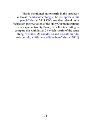 This is mentioned more clearly in the prophecy 
of Isaiah: “and another tongue, he will speak to this 
people” (Isaiah 28:11 KJV). Another related point 
focuses on the revelation of the Holy Qur'an in sections 
over a span of twenty-three years. It is interesting to 
compare this with Isaiah 28 which speaks of the same 
thing, “For it is: Do and do, do and do, rule on rule, 
rule on rule; a little here, a little there.” (Isaiah 28:10) 
74 
 