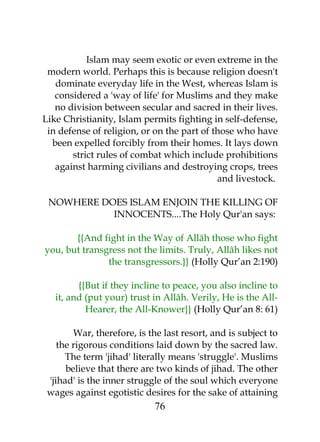 Islam may seem exotic or even extreme in the 
modern world. Perhaps this is because religion doesn't 
dominate everyday life in the West, whereas Islam is 
considered a 'way of life' for Muslims and they make 
no division between secular and sacred in their lives. 
Like Christianity, Islam permits fighting in self-defense, 
in defense of religion, or on the part of those who have 
been expelled forcibly from their homes. It lays down 
strict rules of combat which include prohibitions 
against harming civilians and destroying crops, trees 
and livestock. 
NOWHERE DOES ISLAM ENJOIN THE KILLING OF 
INNOCENTS....The Holy Qur'an says: 
{{And fight in the Way of Allâh those who fight 
you, but transgress not the limits. Truly, Allâh likes not 
the transgressors.}} (Holly Qur’an 2:190) 
{{But if they incline to peace, you also incline to 
it, and (put your) trust in Allâh. Verily, He is the All- 
Hearer, the All-Knower}} (Holly Qur’an 8: 61) 
War, therefore, is the last resort, and is subject to 
the rigorous conditions laid down by the sacred law. 
The term 'jihad' literally means 'struggle'. Muslims 
believe that there are two kinds of jihad. The other 
'jihad' is the inner struggle of the soul which everyone 
wages against egotistic desires for the sake of attaining 
76 
 