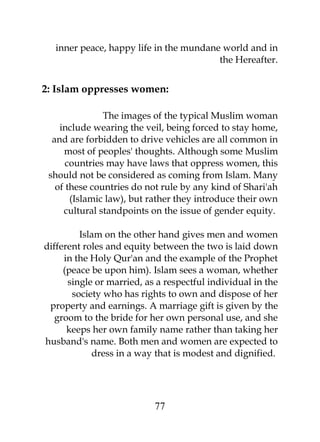 inner peace, happy life in the mundane world and in 
the Hereafter. 
2: Islam oppresses women: 
The images of the typical Muslim woman 
include wearing the veil, being forced to stay home, 
and are forbidden to drive vehicles are all common in 
most of peoples' thoughts. Although some Muslim 
countries may have laws that oppress women, this 
should not be considered as coming from Islam. Many 
of these countries do not rule by any kind of Shari'ah 
(Islamic law), but rather they introduce their own 
cultural standpoints on the issue of gender equity. 
Islam on the other hand gives men and women 
different roles and equity between the two is laid down 
in the Holy Qur'an and the example of the Prophet 
(peace be upon him). Islam sees a woman, whether 
single or married, as a respectful individual in the 
society who has rights to own and dispose of her 
property and earnings. A marriage gift is given by the 
groom to the bride for her own personal use, and she 
keeps her own family name rather than taking her 
husband's name. Both men and women are expected to 
dress in a way that is modest and dignified. 
77 
 