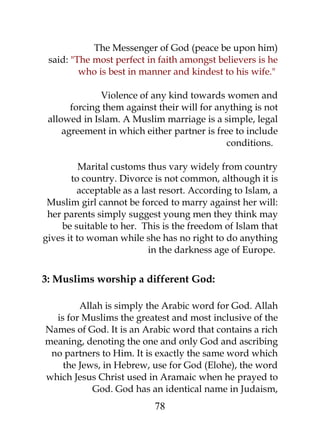 The Messenger of God (peace be upon him) 
said: "The most perfect in faith amongst believers is he 
who is best in manner and kindest to his wife." 
Violence of any kind towards women and 
forcing them against their will for anything is not 
allowed in Islam. A Muslim marriage is a simple, legal 
agreement in which either partner is free to include 
conditions. 
Marital customs thus vary widely from country 
to country. Divorce is not common, although it is 
acceptable as a last resort. According to Islam, a 
Muslim girl cannot be forced to marry against her will: 
her parents simply suggest young men they think may 
be suitable to her. This is the freedom of Islam that 
gives it to woman while she has no right to do anything 
in the darkness age of Europe. 
3: Muslims worship a different God: 
Allah is simply the Arabic word for God. Allah 
is for Muslims the greatest and most inclusive of the 
Names of God. It is an Arabic word that contains a rich 
meaning, denoting the one and only God and ascribing 
no partners to Him. It is exactly the same word which 
the Jews, in Hebrew, use for God (Elohe), the word 
which Jesus Christ used in Aramaic when he prayed to 
God. God has an identical name in Judaism, 
78 
 
