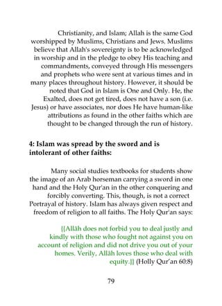 Christianity, and Islam; Allah is the same God 
worshipped by Muslims, Christians and Jews. Muslims 
believe that Allah's sovereignty is to be acknowledged 
in worship and in the pledge to obey His teaching and 
commandments, conveyed through His messengers 
and prophets who were sent at various times and in 
many places throughout history. However, it should be 
noted that God in Islam is One and Only. He, the 
Exalted, does not get tired, does not have a son (i.e. 
Jesus) or have associates, nor does He have human-like 
attributions as found in the other faiths which are 
thought to be changed through the run of history. 
4: Islam was spread by the sword and is 
intolerant of other faiths: 
Many social studies textbooks for students show 
the image of an Arab horseman carrying a sword in one 
hand and the Holy Qur'an in the other conquering and 
forcibly converting. This, though, is not a correct 
Portrayal of history. Islam has always given respect and 
freedom of religion to all faiths. The Holy Qur'an says: 
{{Allâh does not forbid you to deal justly and 
kindly with those who fought not against you on 
account of religion and did not drive you out of your 
homes. Verily, Allâh loves those who deal with 
equity.}} (Holly Qur’an 60:8) 
79 
 