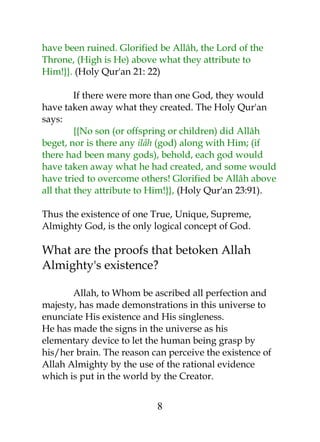have been ruined. Glorified be Allâh, the Lord of the 
Throne, (High is He) above what they attribute to 
Him!}}. (Holy Qur'an 21: 22) 
If there were more than one God, they would 
have taken away what they created. The Holy Qur'an 
says: 
{{No son (or offspring or children) did Allâh 
beget, nor is there any ilâh (god) along with Him; (if 
there had been many gods), behold, each god would 
have taken away what he had created, and some would 
have tried to overcome others! Glorified be Allâh above 
all that they attribute to Him!}}, (Holy Qur'an 23:91). 
Thus the existence of one True, Unique, Supreme, 
Almighty God, is the only logical concept of God. 
What are the proofs that betoken Allah 
Almighty's existence? 
Allah, to Whom be ascribed all perfection and 
majesty, has made demonstrations in this universe to 
enunciate His existence and His singleness. 
He has made the signs in the universe as his 
elementary device to let the human being grasp by 
his/her brain. The reason can perceive the existence of 
Allah Almighty by the use of the rational evidence 
which is put in the world by the Creator. 
8 
 