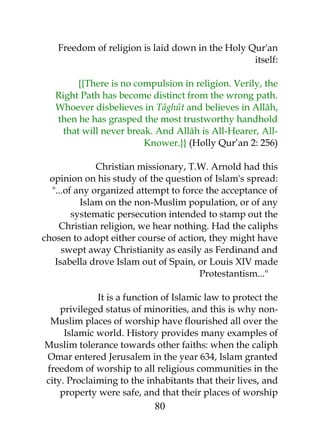 Freedom of religion is laid down in the Holy Qur'an 
itself: 
{{There is no compulsion in religion. Verily, the 
Right Path has become distinct from the wrong path. 
Whoever disbelieves in Tâghût and believes in Allâh, 
then he has grasped the most trustworthy handhold 
that will never break. And Allâh is All-Hearer, All- 
Knower.}} (Holly Qur’an 2: 256) 
Christian missionary, T.W. Arnold had this 
opinion on his study of the question of Islam's spread: 
"...of any organized attempt to force the acceptance of 
Islam on the non-Muslim population, or of any 
systematic persecution intended to stamp out the 
Christian religion, we hear nothing. Had the caliphs 
chosen to adopt either course of action, they might have 
swept away Christianity as easily as Ferdinand and 
Isabella drove Islam out of Spain, or Louis XIV made 
Protestantism..." 
It is a function of Islamic law to protect the 
privileged status of minorities, and this is why non- 
Muslim places of worship have flourished all over the 
Islamic world. History provides many examples of 
Muslim tolerance towards other faiths: when the caliph 
Omar entered Jerusalem in the year 634, Islam granted 
freedom of worship to all religious communities in the 
city. Proclaiming to the inhabitants that their lives, and 
property were safe, and that their places of worship 
80 
 
