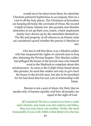 would never be taken from them, he asked the 
Christian patriarch Sophronius to accompany him on a 
visit to all the holy places. The Christians of Jerusalem 
are keeping till today the covenant of Omar, the second 
Caliph in Islam. Islamic law also permits non-Muslim 
minorities to set up their own courts, which implement 
family laws drawn up by the minorities themselves. 
The life and property of all citizens in an Islamic state 
are considered sacred whether the person is Muslim or 
not. 
One has to tell that there was a Muslim soldier 
who has trespassed the rights of a Jewish man in Iraq 
after defeating the Persian Empire. This Muslim soldier 
had pillaged the house of the Jewish man who himself 
went to the Madinah to complain about this 
misdemeanor. As soon as the Caliph Omar heard about 
this plunder, he sued this soldier not only to give back 
the house to the Jewish man, but also to be punished 
for his bad deed that has not a jot of relationship with 
Islam. 
Racism is not a part of Islam, the Holy Qur'an 
speaks only of human equality and how all peoples are 
equal in the sight of God. 
{{O mankind! We have created you from a male 
and a female, and made you into nations and tribes, 
that you may know one another. Verily, the most 
honourable of you with Allâh is that (believer) who has 
81 
 