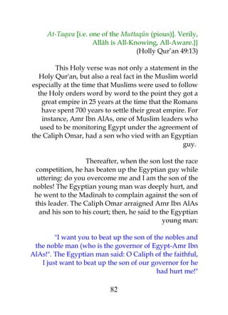 At-Taqwa [i.e. one of the Muttaqûn (pious)]. Verily, 
Allâh is All-Knowing, All-Aware.}} 
(Holly Qur’an 49:13) 
This Holy verse was not only a statement in the 
Holy Qur'an, but also a real fact in the Muslim world 
especially at the time that Muslims were used to follow 
the Holy orders word by word to the point they got a 
great empire in 25 years at the time that the Romans 
have spent 700 years to settle their great empire. For 
instance, Amr Ibn AlAs, one of Muslim leaders who 
used to be monitoring Egypt under the agreement of 
the Caliph Omar, had a son who vied with an Egyptian 
guy. 
Thereafter, when the son lost the race 
competition, he has beaten up the Egyptian guy while 
uttering: do you overcome me and I am the son of the 
nobles! The Egyptian young man was deeply hurt, and 
he went to the Madinah to complain against the son of 
this leader. The Caliph Omar arraigned Amr Ibn AlAs 
and his son to his court; then, he said to the Egyptian 
young man: 
"I want you to beat up the son of the nobles and 
the noble man (who is the governor of Egypt-Amr Ibn 
AlAs!". The Egyptian man said: O Caliph of the faithful, 
I just want to beat up the son of our governor for he 
had hurt me!" 
82 
 