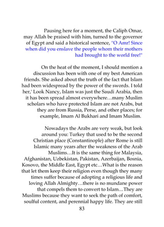 Pausing here for a moment, the Caliph Omar, 
may Allah be praised with him, turned to the governor 
of Egypt and said a historical sentence, ''O Amr! Since 
when did you enslave the people whom their mothers 
had brought to the world free!" 
On the heat of the moment, I should mention a 
discussion has been with one of my best American 
friends. She asked about the truth of the fact that Islam 
had been widespread by the power of the swords. I told 
her,' Look Nancy, Islam was just the Saudi Arabia, then 
it has been spread almost everywhere…many Muslim 
scholars who have protected Islam are not Arabs, but 
they are from Russia, Perse, and other places; for 
example, Imam Al Bukhari and Imam Muslim. 
Nowadays the Arabs are very weak, but look 
around you: Turkey that used to be the second 
Christian place (Constantinople) after Rome is still 
Islamic many years after the weakness of the Arab 
Muslims…It is the same thing for Malaysia, 
Afghanistan, Uzbekistan, Pakistan, Azerbaijan, Bosnia, 
Kosovo, the Middle East, Egypt etc…What is the reason 
that let them keep their religion even though they many 
times suffer because of adopting a religious life and 
loving Allah Almighty…there is no mundane power 
that compels them to convert to Islam…They are 
Muslims because they want to seek the path of comfort, 
soulful content, and perennial happy life. They are still 
83 
 