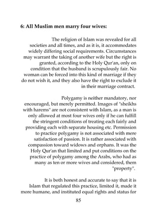 6: All Muslim men marry four wives: 
The religion of Islam was revealed for all 
societies and all times, and as it is, it accommodates 
widely differing social requirements. Circumstances 
may warrant the taking of another wife but the right is 
granted, according to the Holy Qur'an, only on 
condition that the husband is scrupulously fair. No 
woman can be forced into this kind of marriage if they 
do not wish it, and they also have the right to exclude it 
in their marriage contract. 
Polygamy is neither mandatory, nor 
encouraged, but merely permitted. Images of "sheikhs 
with harems" are not consistent with Islam, as a man is 
only allowed at most four wives only if he can fulfill 
the stringent conditions of treating each fairly and 
providing each with separate housing etc. Permission 
to practice polygamy is not associated with mere 
satisfaction of passion. It is rather associated with 
compassion toward widows and orphans. It was the 
Holy Qur'an that limited and put conditions on the 
practice of polygamy among the Arabs, who had as 
many as ten or more wives and considered, them 
"property". 
It is both honest and accurate to say that it is 
Islam that regulated this practice, limited it, made it 
more humane, and instituted equal rights and status for 
85 
 