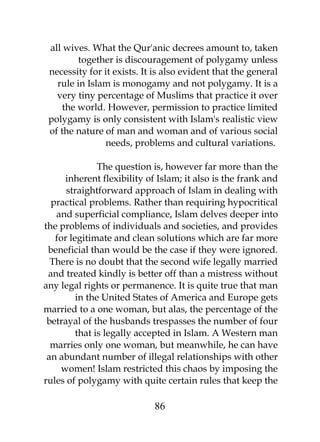 all wives. What the Qur'anic decrees amount to, taken 
together is discouragement of polygamy unless 
necessity for it exists. It is also evident that the general 
rule in Islam is monogamy and not polygamy. It is a 
very tiny percentage of Muslims that practice it over 
the world. However, permission to practice limited 
polygamy is only consistent with Islam's realistic view 
of the nature of man and woman and of various social 
needs, problems and cultural variations. 
The question is, however far more than the 
inherent flexibility of Islam; it also is the frank and 
straightforward approach of Islam in dealing with 
practical problems. Rather than requiring hypocritical 
and superficial compliance, Islam delves deeper into 
the problems of individuals and societies, and provides 
for legitimate and clean solutions which are far more 
beneficial than would be the case if they were ignored. 
There is no doubt that the second wife legally married 
and treated kindly is better off than a mistress without 
any legal rights or permanence. It is quite true that man 
in the United States of America and Europe gets 
married to a one woman, but alas, the percentage of the 
betrayal of the husbands trespasses the number of four 
that is legally accepted in Islam. A Western man 
marries only one woman, but meanwhile, he can have 
an abundant number of illegal relationships with other 
women! Islam restricted this chaos by imposing the 
rules of polygamy with quite certain rules that keep the 
86 
 