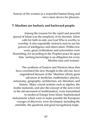 honour of the woman as a respectful human being and 
not a mere device for pleasure. 
7: Muslims are barbaric and backward people: 
Among the reasons for the rapid and peaceful 
spread of Islam was the simplicity of its doctrine. Islam 
calls for faith in only one God Who is worthy to 
worship. It also repeatedly instructs man to use his 
powers of intelligence and observation. Within few 
years, great civilizations and universities were 
flourishing, for according to the Prophet peace be upon 
him, 'seeking knowledge is an obligation for every 
Muslim man and woman'. 
The synthesis of Eastern and Western ideas that 
have correlated the new thought to the old one, have 
engendered because of the Muslims' efforts great 
advances in medicine, mathematics, physics, 
astronomy, geography, architecture, art, literature, and 
history. Many crucial systems such as algebra, the 
Arabic numerals, and also the concept of the zero (vital 
to the advancement of mathematics), were transmitted 
to medieval Europe from Islam. Sophisticated 
instruments which were to make possible the European 
voyages of discovery were developed, including the 
astrolabe, the quadrant and good navigational maps. 
87 
 